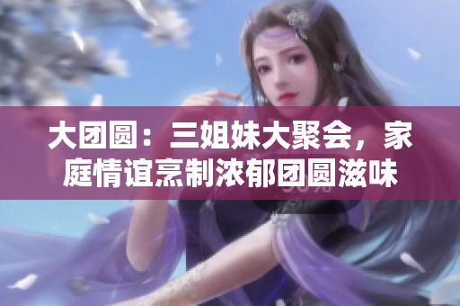 大團圓：三姐妹大聚會，家庭情誼烹制濃郁團圓滋味