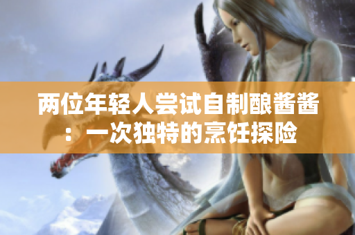 兩位年輕人嘗試自制釀醬醬：一次獨(dú)特的烹飪探險(xiǎn)