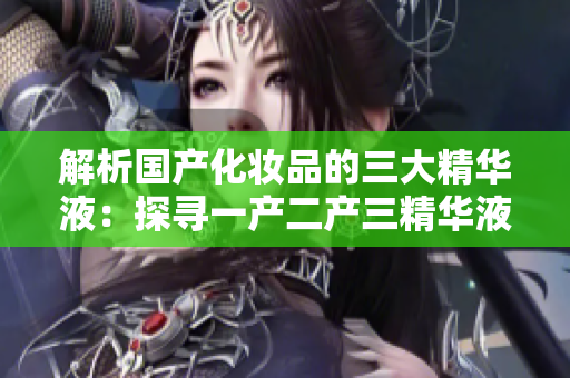 解析國產(chǎn)化妝品的三大精華液：探尋一產(chǎn)二產(chǎn)三精華液的神奇功效