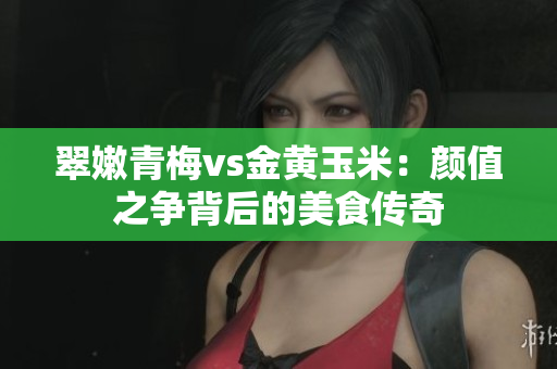 翠嫩青梅vs金黃玉米：顏值之爭背后的美食傳奇