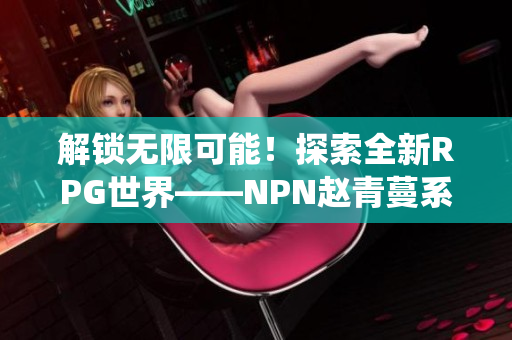解鎖無限可能！探索全新RPG世界——NPN趙青蔓系統(tǒng)詳解