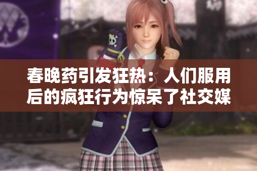 春晚藥引發(fā)狂熱：人們服用后的瘋狂行為驚呆了社交媒體