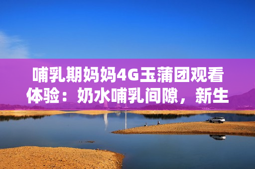 哺乳期媽媽4G玉蒲團(tuán)觀看體驗：奶水哺乳間隙，新生活中的分享與感悟