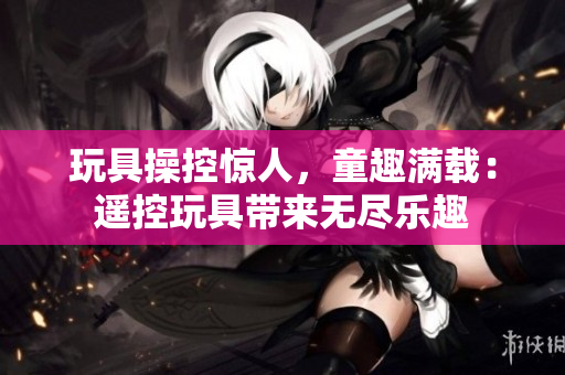 玩具操控驚人，童趣滿載：遙控玩具帶來無盡樂趣