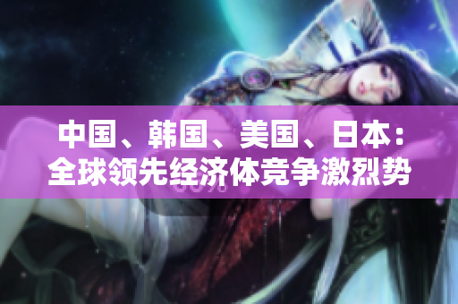中國、韓國、美國、日本：全球領(lǐng)先經(jīng)濟體競爭激烈勢不可擋