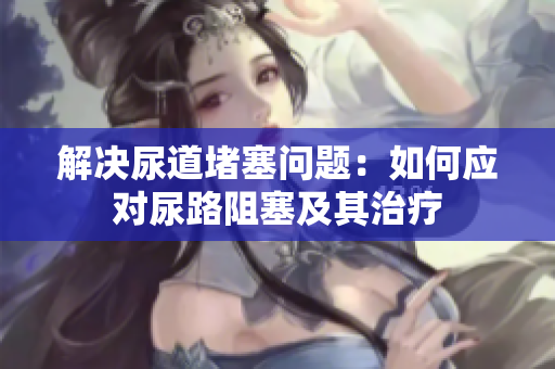 解決尿道堵塞問(wèn)題：如何應(yīng)對(duì)尿路阻塞及其治療