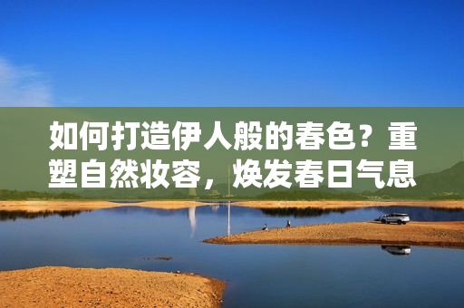 如何打造伊人般的春色？重塑自然妝容，煥發(fā)春日氣息！
