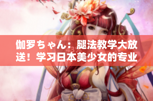 伽羅ちゃん：腿法教學(xué)大放送！學(xué)習(xí)日本美少女的專業(yè)技巧
