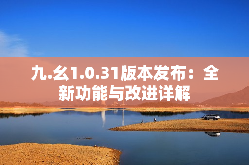 九.幺1.0.31版本發(fā)布：全新功能與改進詳解