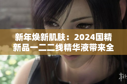新年煥新肌膚：2024國精新品一二二線精華液帶來全面護膚體驗