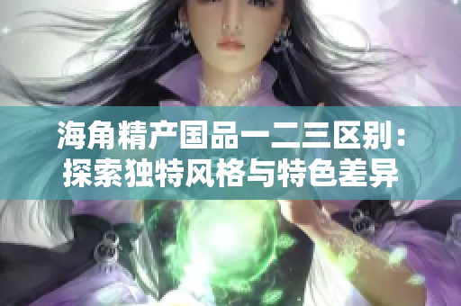 海角精產(chǎn)國品一二三區(qū)別：探索獨特風格與特色差異