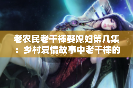 老農民老干棒娶媳婦第幾集：鄉(xiāng)村愛情故事中老干棒的婚姻奇遇