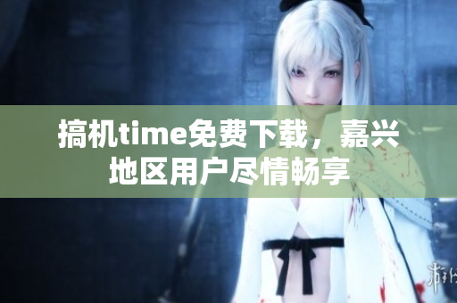 搞機time免費下載，嘉興地區(qū)用戶盡情暢享