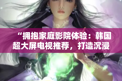 “擁抱家庭影院體驗：韓國超大屏電視推薦，打造沉浸式視聽享受”