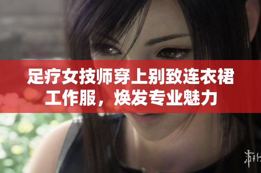 足療女技師穿上別致連衣裙工作服，煥發(fā)專業(yè)魅力