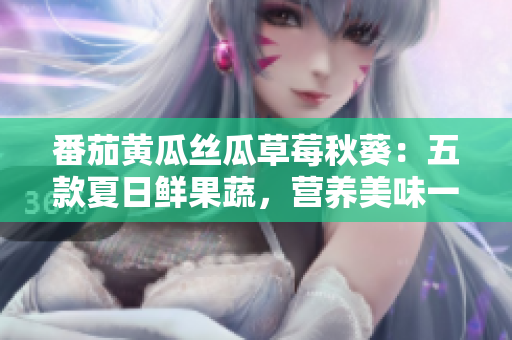 番茄黃瓜絲瓜草莓秋葵：五款夏日鮮果蔬，營養(yǎng)美味一網(wǎng)打盡