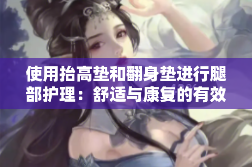 使用抬高墊和翻身墊進(jìn)行腿部護(hù)理：舒適與康復(fù)的有效工具