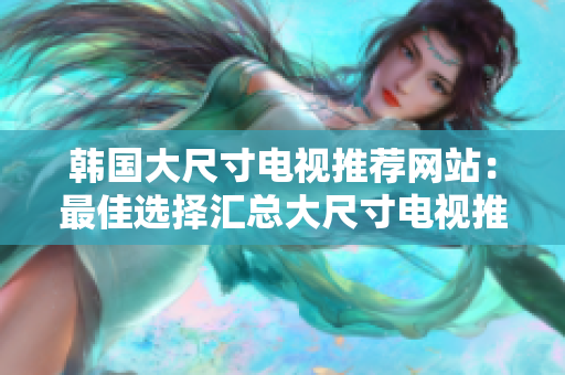 韓國大尺寸電視推薦網(wǎng)站：最佳選擇匯總大尺寸電視推薦網(wǎng)站