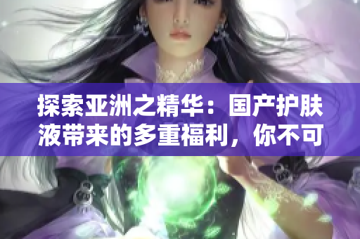 探索亞洲之精華：國產(chǎn)護(hù)膚液帶來的多重福利，你不可錯過的皮膚護(hù)理新寵