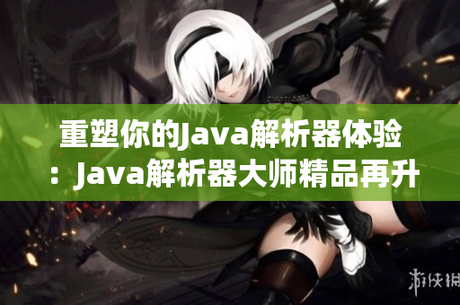 重塑你的Java解析器體驗(yàn)：Java解析器大師精品再升級(jí)