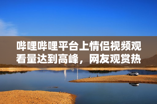嗶哩嗶哩平臺上情侶視頻觀看量達到高峰，網(wǎng)友觀賞熱情高漲