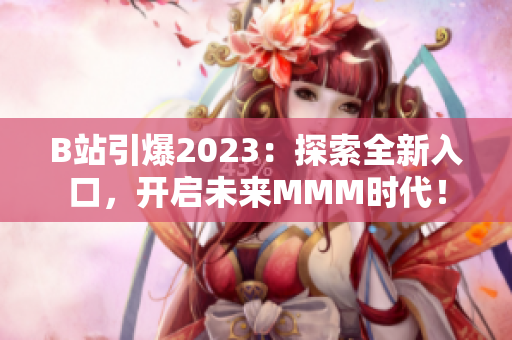 B站引爆2023：探索全新入口，開啟未來MMM時代！