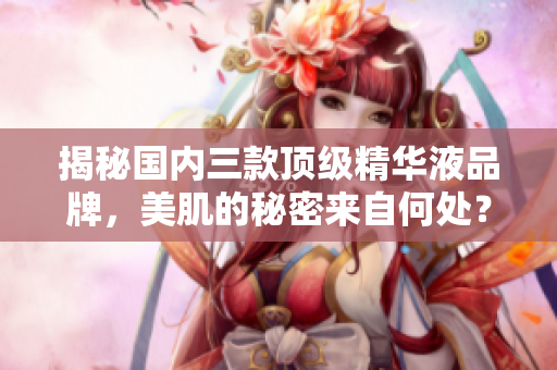 揭秘國(guó)內(nèi)三款頂級(jí)精華液品牌，美肌的秘密來(lái)自何處？