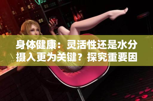 身體健康：靈活性還是水分?jǐn)z入更為關(guān)鍵？探究重要因素