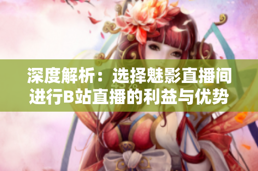 深度解析：選擇魅影直播間進(jìn)行B站直播的利益與優(yōu)勢(shì)