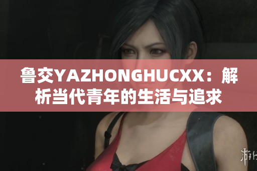 魯交YAZHONGHUCXX：解析當(dāng)代青年的生活與追求