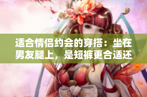適合情侶約會(huì)的穿搭：坐在男友腿上，是短褲更合適還是裙子？