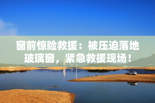 窗前驚險(xiǎn)救援：被壓迫落地玻璃窗，緊急救援現(xiàn)場(chǎng)！