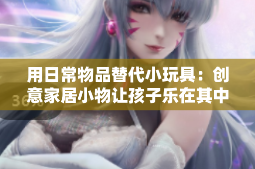 用日常物品替代小玩具：創(chuàng)意家居小物讓孩子樂(lè)在其中