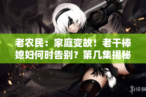 老農(nóng)民：家庭變故！老干棒媳婦何時(shí)告別？第幾集揭秘