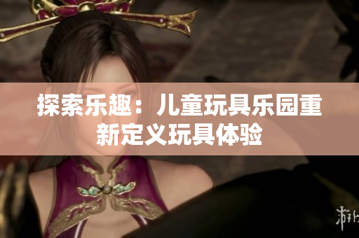 探索樂(lè)趣：兒童玩具樂(lè)園重新定義玩具體驗(yàn)