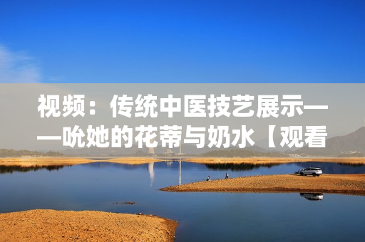 視頻：傳統(tǒng)中醫(yī)技藝展示——吮她的花蒂與奶水【觀看】