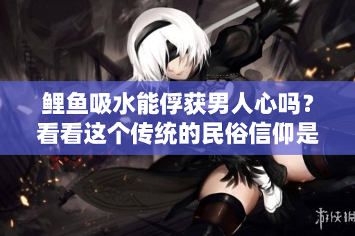 鯉魚吸水能俘獲男人心嗎？看看這個(gè)傳統(tǒng)的民俗信仰是否有科學(xué)依據(jù)