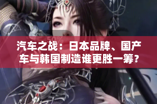汽車之戰(zhàn)：日本品牌、國產(chǎn)車與韓國制造誰更勝一籌？