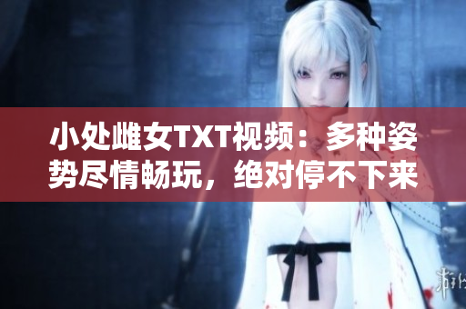 小處雌女TXT視頻：多種姿勢(shì)盡情暢玩，絕對(duì)停不下來(lái)！