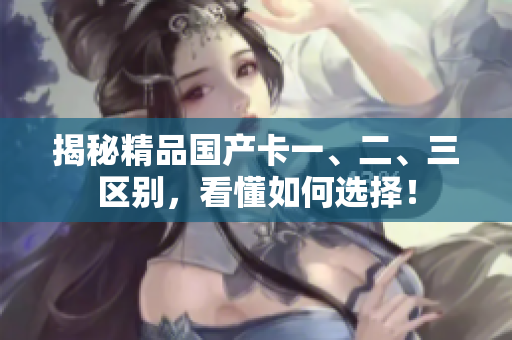 揭秘精品國產(chǎn)卡一、二、三區(qū)別，看懂如何選擇！