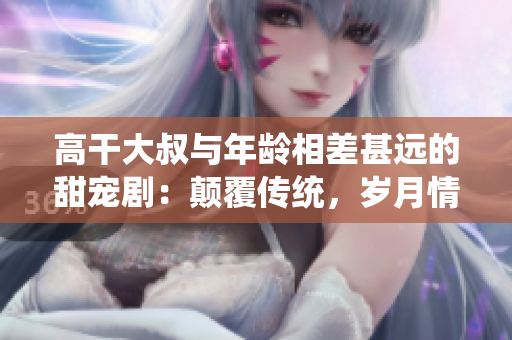 高干大叔與年齡相差甚遠(yuǎn)的甜寵?。侯嵏矀鹘y(tǒng)，歲月情深