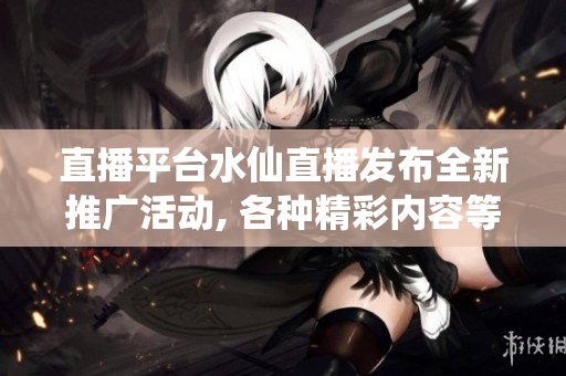 直播平臺水仙直播發(fā)布全新推廣活動, 各種精彩內(nèi)容等你來觀看!