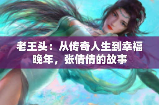 老王頭：從傳奇人生到幸福晚年，張倩倩的故事
