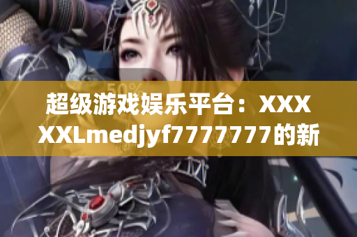 超級游戲娛樂平臺：XXXXXLmedjyf7777777的新視角