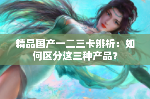 精品國產(chǎn)一二三卡辨析：如何區(qū)分這三種產(chǎn)品？