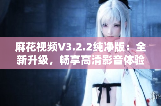 麻花視頻V3.2.2純凈版：全新升級(jí)，暢享高清影音體驗(yàn)