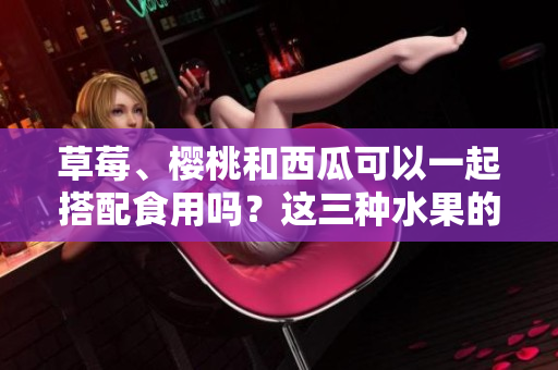 草莓、櫻桃和西瓜可以一起搭配食用嗎？這三種水果的搭配有何營養(yǎng)價(jià)值？