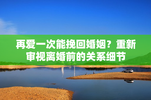 再愛一次能挽回婚姻？重新審視離婚前的關(guān)系細(xì)節(jié)