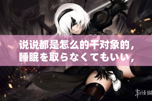 說說都是怎么的干對象的，睡眠を取らなくてもいい，睡覺抓著小雞一晚上會怎樣，睡過年紀(jì)最大的多少歲六十多，水潤緊致銷魂低吟古代，水潤緊致銷魂低吟893