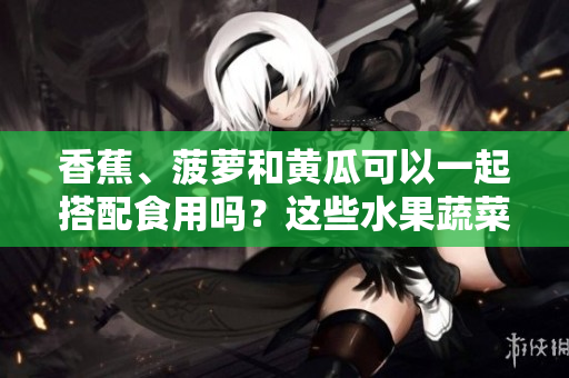 香蕉、菠蘿和黃瓜可以一起搭配食用嗎？這些水果蔬菜能否相互搭配？